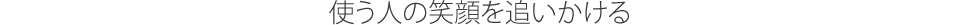 使う人の笑顔を追いかける