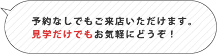 予約なしでもご来店いただけます。見学だけでもお気軽にどうぞ！